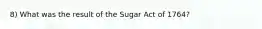 8) What was the result of the Sugar Act of 1764?