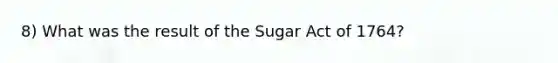 8) What was the result of the Sugar Act of 1764?