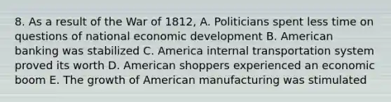 8. As a result of the War of 1812, A. Politicians spent less time on questions of national economic development B. American banking was stabilized C. America internal transportation system proved its worth D. American shoppers experienced an economic boom E. The growth of American manufacturing was stimulated