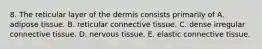 8. The reticular layer of the dermis consists primarily of A. adipose tissue. B. reticular connective tissue. C. dense irregular connective tissue. D. nervous tissue. E. elastic connective tissue.