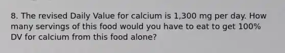 8. The revised Daily Value for calcium is 1,300 mg per day. How many servings of this food would you have to eat to get 100% DV for calcium from this food alone?