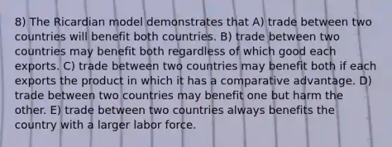 8) The Ricardian model demonstrates that A) trade between two countries will benefit both countries. B) trade between two countries may benefit both regardless of which good each exports. C) trade between two countries may benefit both if each exports the product in which it has a comparative advantage. D) trade between two countries may benefit one but harm the other. E) trade between two countries always benefits the country with a larger labor force.