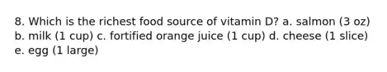 8. Which is the richest food source of vitamin D? a. salmon (3 oz) b. milk (1 cup) c. fortified orange juice (1 cup) d. cheese (1 slice) e. egg (1 large)