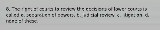 8. The right of courts to review the decisions of lower courts is called a. separation of powers. b. judicial review. c. litigation. d. none of these.