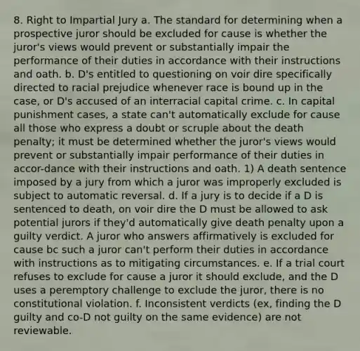 8. Right to Impartial Jury a. The standard for determining when a prospective juror should be excluded for cause is whether the juror's views would prevent or substantially impair the performance of their duties in accordance with their instructions and oath. b. D's entitled to questioning on voir dire specifically directed to racial prejudice whenever race is bound up in the case, or D's accused of an interracial capital crime. c. In capital punishment cases, a state can't automatically exclude for cause all those who express a doubt or scruple about the death penalty; it must be determined whether the juror's views would prevent or substantially impair performance of their duties in accor-dance with their instructions and oath. 1) A death sentence imposed by a jury from which a juror was improperly excluded is subject to automatic reversal. d. If a jury is to decide if a D is sentenced to death, on voir dire the D must be allowed to ask potential jurors if they'd automatically give death penalty upon a guilty verdict. A juror who answers affirmatively is excluded for cause bc such a juror can't perform their duties in accordance with instructions as to mitigating circumstances. e. If a trial court refuses to exclude for cause a juror it should exclude, and the D uses a peremptory challenge to exclude the juror, there is no constitutional violation. f. Inconsistent verdicts (ex, finding the D guilty and co-D not guilty on the same evidence) are not reviewable.