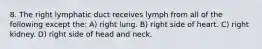 8. The right lymphatic duct receives lymph from all of the following except the: A) right lung. B) right side of heart. C) right kidney. D) right side of head and neck.