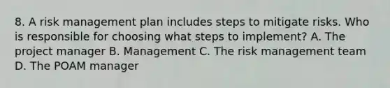 8. A risk management plan includes steps to mitigate risks. Who is responsible for choosing what steps to implement? A. The project manager B. Management C. The risk management team D. The POAM manager