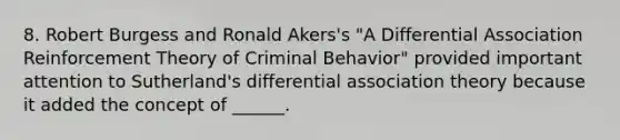 8. Robert Burgess and Ronald Akers's "A Differential Association Reinforcement Theory of Criminal Behavior" provided important attention to Sutherland's differential association theory because it added the concept of ______.