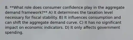 8. **What role does consumer confidence play in the aggregate demand framework?** A) It determines the taxation level necessary for fiscal stability. B) It influences consumption and can shift the aggregate demand curve. C) It has no significant impact on economic indicators. D) It only affects government spending.