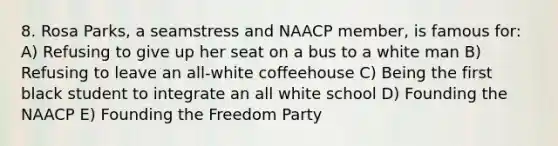 8. Rosa Parks, a seamstress and NAACP member, is famous for: A) Refusing to give up her seat on a bus to a white man B) Refusing to leave an all-white coffeehouse C) Being the first black student to integrate an all white school D) Founding the NAACP E) Founding the Freedom Party