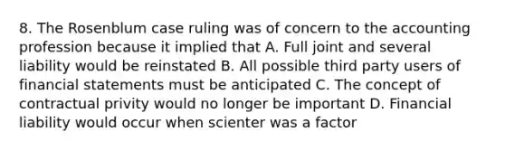 8. The Rosenblum case ruling was of concern to the accounting profession because it implied that A. Full joint and several liability would be reinstated B. All possible third party users of financial statements must be anticipated C. The concept of contractual privity would no longer be important D. Financial liability would occur when scienter was a factor