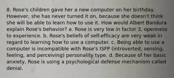 8. Rose's children gave her a new computer on her birthday. However, she has never turned it on, because she doesn't think she will be able to learn how to use it. How would Albert Bandura explain Rose's behavior? a. Rose is very low in factor 3, openness to experience. b. Rose's beliefs of self-efficacy are very weak in regard to learning how to use a computer. c. Being able to use a computer is incompatible with Rose's ISFP (introverted, sensing, feeling, and perceiving) personality type. d. Because of her basic anxiety, Rose is using a psychological defense mechanism called denial.