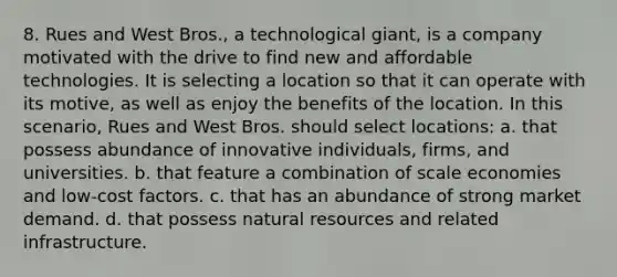 8. Rues and West Bros., a technological giant, is a company motivated with the drive to find new and affordable technologies. It is selecting a location so that it can operate with its motive, as well as enjoy the benefits of the location. In this scenario, Rues and West Bros. should select locations: a. that possess abundance of innovative individuals, firms, and universities. b. that feature a combination of scale economies and low-cost factors. c. that has an abundance of strong market demand. d. that possess natural resources and related infrastructure.