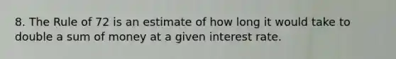 8. The Rule of 72 is an estimate of how long it would take to double a sum of money at a given interest rate.