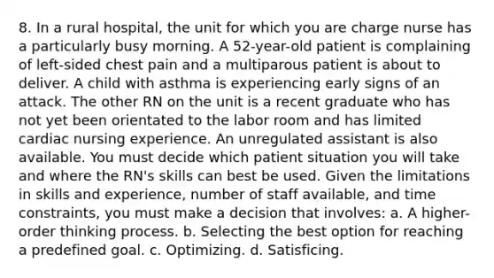 8. In a rural hospital, the unit for which you are charge nurse has a particularly busy morning. A 52-year-old patient is complaining of left-sided chest pain and a multiparous patient is about to deliver. A child with asthma is experiencing early signs of an attack. The other RN on the unit is a recent graduate who has not yet been orientated to the labor room and has limited cardiac nursing experience. An unregulated assistant is also available. You must decide which patient situation you will take and where the RN's skills can best be used. Given the limitations in skills and experience, number of staff available, and time constraints, you must make a decision that involves: a. A higher-order thinking process. b. Selecting the best option for reaching a predefined goal. c. Optimizing. d. Satisficing.