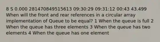 8 S 0.000 281470849515613 09:30:29 09:31:12 00:43 43.499 When will the front and rear references in a circular array implementation of Queue to be equal? 1 When the queue is full 2 When the queue has three elements 3 When the queue has two elements 4 When the queue has one element