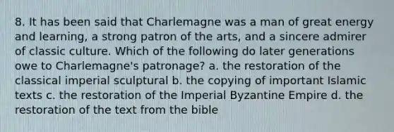 8. It has been said that Charlemagne was a man of great energy and learning, a strong patron of the arts, and a sincere admirer of classic culture. Which of the following do later generations owe to Charlemagne's patronage? a. the restoration of the classical imperial sculptural b. the copying of important Islamic texts c. the restoration of the Imperial Byzantine Empire d. the restoration of the text from the bible