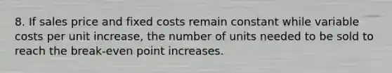 8. If sales price and fixed costs remain constant while variable costs per unit increase, the number of units needed to be sold to reach the break-even point increases.