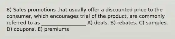 8) Sales promotions that usually offer a discounted price to the consumer, which encourages trial of the product, are commonly referred to as __________________ A) deals. B) rebates. C) samples. D) coupons. E) premiums