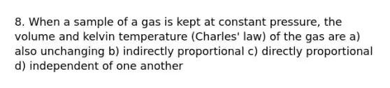 8. When a sample of a gas is kept at constant pressure, the volume and kelvin temperature (Charles' law) of the gas are a) also unchanging b) indirectly proportional c) directly proportional d) independent of one another