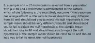 8. a sample of n = 25 individuals is selected from a population with μ = 80 and a treatment is administered to the sample. which of the following is the most likely outcome if the treatment has a large effect? a. the sample mean should be very different from 80 and should lead you to reject the null hypothesis b. the sample mean should be very different from 80 and should lead you to fail to reject the null hypothesis c. the sample mean should be close to 80 and should lead you to reject the null hypothesis d. the sample mean should be close to 80 and should lead you to fail to reject the null hypothesis