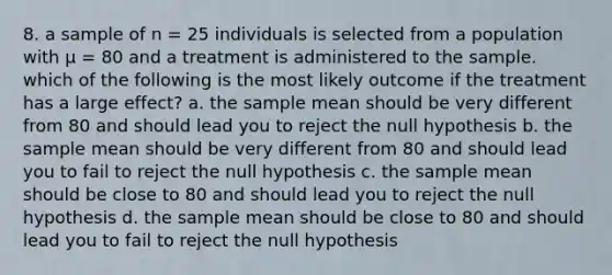 8. a sample of n = 25 individuals is selected from a population with μ = 80 and a treatment is administered to the sample. which of the following is the most likely outcome if the treatment has a large effect? a. the sample mean should be very different from 80 and should lead you to reject the null hypothesis b. the sample mean should be very different from 80 and should lead you to fail to reject the null hypothesis c. the sample mean should be close to 80 and should lead you to reject the null hypothesis d. the sample mean should be close to 80 and should lead you to fail to reject the null hypothesis