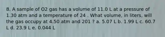 8. A sample of O2 gas has a volume of 11.0 L at a pressure of 1.30 atm and a temperature of 24 . What volume, in liters, will the gas occupy at 4.50 atm and 201 ? a. 5.07 L b. 1.99 L c. 60.7 L d. 23.9 L e. 0.044 L