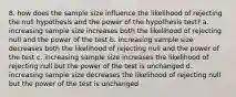 8. how does the sample size influence the likelihood of rejecting the null hypothesis and the power of the hypothesis test? a. increasing sample size increases both the likelihood of rejecting null and the power of the test b. increasing sample size decreases both the likelihood of rejecting null and the power of the test c. increasing sample size increases the likelihood of rejecting null but the power of the test is unchanged d. increasing sample size decreases the likelihood of rejecting null but the power of the test is unchanged