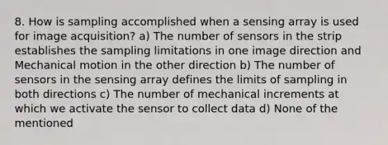 8. How is sampling accomplished when a sensing array is used for image acquisition? a) The number of sensors in the strip establishes the sampling limitations in one image direction and Mechanical motion in the other direction b) The number of sensors in the sensing array defines the limits of sampling in both directions c) The number of mechanical increments at which we activate the sensor to collect data d) None of the mentioned