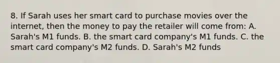 8. If Sarah uses her smart card to purchase movies over the internet, then the money to pay the retailer will come from: A. Sarah's M1 funds. B. the smart card company's M1 funds. C. the smart card company's M2 funds. D. Sarah's M2 funds