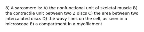 8) A sarcomere is: A) the nonfunctional unit of skeletal muscle B) the contractile unit between two Z discs C) the area between two intercalated discs D) the wavy lines on the cell, as seen in a microscope E) a compartment in a myofilament