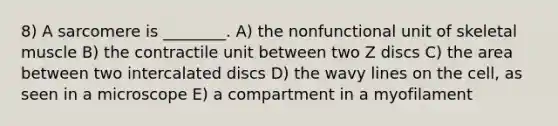 8) A sarcomere is ________. A) the nonfunctional unit of skeletal muscle B) the contractile unit between two Z discs C) the area between two intercalated discs D) the wavy lines on the cell, as seen in a microscope E) a compartment in a myofilament