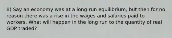 8) Say an economy was at a long-run equilibrium, but then for no reason there was a rise in the wages and salaries paid to workers. What will happen in the long run to the quantity of real GDP traded?