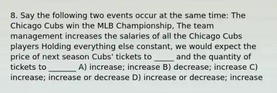 8. Say the following two events occur at the same time: The Chicago Cubs win the MLB Championship, The team management increases the salaries of all the Chicago Cubs players Holding everything else constant, we would expect the price of next season Cubs' tickets to _____ and the quantity of tickets to _______ A) increase; increase B) decrease; increase C) increase; increase or decrease D) increase or decrease; increase