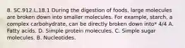 8. SC.912.L.18.1 During the digestion of foods, large molecules are broken down into smaller molecules. For example, starch, a complex carbohydrate, can be directly broken down into* 4/4 A. Fatty acids. D. Simple protein molecules. C. Simple sugar molecules. B. Nucleotides.