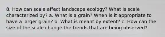 8. How can scale affect landscape ecology? What is scale characterized by? a. What is a grain? When is it appropriate to have a larger grain? b. What is meant by extent? c. How can the size of the scale change the trends that are being observed?