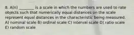 8. A(n) ________ is a scale in which the numbers are used to rate objects such that numerically equal distances on the scale represent equal distances in the characteristic being measured. A) nominal scale B) ordinal scale C) interval scale D) ratio scale E) random scale