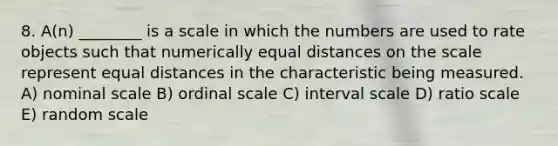 8. A(n) ________ is a scale in which the numbers are used to rate objects such that numerically equal distances on the scale represent equal distances in the characteristic being measured. A) nominal scale B) ordinal scale C) interval scale D) ratio scale E) random scale