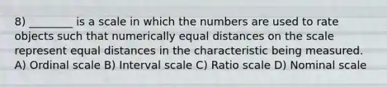 8) ________ is a scale in which the numbers are used to rate objects such that numerically equal distances on the scale represent equal distances in the characteristic being measured. A) Ordinal scale B) Interval scale C) Ratio scale D) Nominal scale