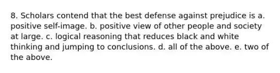 8. Scholars contend that the best defense against prejudice is a. positive self-image. b. positive view of other people and society at large. c. logical reasoning that reduces black and white thinking and jumping to conclusions. d. all of the above. e. two of the above.