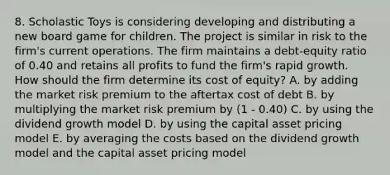 8. Scholastic Toys is considering developing and distributing a new board game for children. The project is similar in risk to the firm's current operations. The firm maintains a debt-equity ratio of 0.40 and retains all profits to fund the firm's rapid growth. How should the firm determine its cost of equity? A. by adding the market risk premium to the aftertax cost of debt B. by multiplying the market risk premium by (1 - 0.40) C. by using the dividend growth model D. by using the capital asset pricing model E. by averaging the costs based on the dividend growth model and the capital asset pricing model