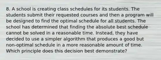 8. A school is creating class schedules for its students. The students submit their requested courses and then a program will be designed to find the optimal schedule for all students. The school has determined that finding the absolute best schedule cannot be solved in a reasonable time. Instead, they have decided to use a simpler algorithm that produces a good but non-optimal schedule in a more reasonable amount of time. Which principle does this decision best demonstrate?