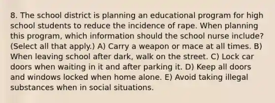 8. The school district is planning an educational program for high school students to reduce the incidence of rape. When planning this program, which information should the school nurse include? (Select all that apply.) A) Carry a weapon or mace at all times. B) When leaving school after dark, walk on the street. C) Lock car doors when waiting in it and after parking it. D) Keep all doors and windows locked when home alone. E) Avoid taking illegal substances when in social situations.