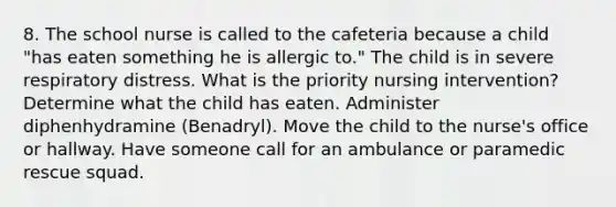 8. The school nurse is called to the cafeteria because a child "has eaten something he is allergic to." The child is in severe respiratory distress. What is the priority nursing intervention? Determine what the child has eaten. Administer diphenhydramine (Benadryl). Move the child to the nurse's office or hallway. Have someone call for an ambulance or paramedic rescue squad.