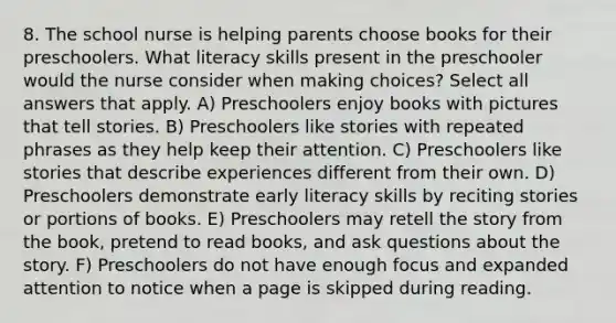 8. The school nurse is helping parents choose books for their preschoolers. What literacy skills present in the preschooler would the nurse consider when making choices? Select all answers that apply. A) Preschoolers enjoy books with pictures that tell stories. B) Preschoolers like stories with repeated phrases as they help keep their attention. C) Preschoolers like stories that describe experiences different from their own. D) Preschoolers demonstrate early literacy skills by reciting stories or portions of books. E) Preschoolers may retell the story from the book, pretend to read books, and ask questions about the story. F) Preschoolers do not have enough focus and expanded attention to notice when a page is skipped during reading.