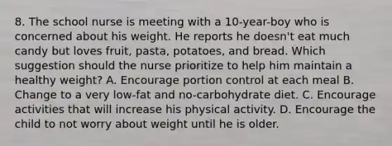 8. The school nurse is meeting with a 10-year-boy who is concerned about his weight. He reports he doesn't eat much candy but loves fruit, pasta, potatoes, and bread. Which suggestion should the nurse prioritize to help him maintain a healthy weight? A. Encourage portion control at each meal B. Change to a very low-fat and no-carbohydrate diet. C. Encourage activities that will increase his physical activity. D. Encourage the child to not worry about weight until he is older.