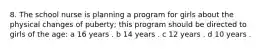 8. The school nurse is planning a program for girls about the physical changes of puberty; this program should be directed to girls of the age: a 16 years . b 14 years . c 12 years . d 10 years .