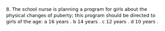 8. The school nurse is planning a program for girls about the physical changes of puberty; this program should be directed to girls of the age: a 16 years . b 14 years . c 12 years . d 10 years .