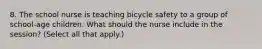 8. The school nurse is teaching bicycle safety to a group of school-age children. What should the nurse include in the session? (Select all that apply.)