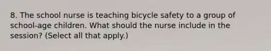 8. The school nurse is teaching bicycle safety to a group of school-age children. What should the nurse include in the session? (Select all that apply.)